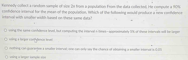 Kennedy collect a random sample of size 2n from a population From the data collected, He compute a 90%
confidence interval for the mean of the population. Which of the following would produce a new confdence
interval with smaller width based on these same data?
using the same confdence level, but computing the interval n times—approximately 5% of these intervals will be larger
using a larger con dence level
nothing can guarantee a smaller interval; one can only say the chance of obtaining a smaller interval is 0.05
using a larger sample size