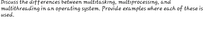 Discuss the differences between multitasking, multiprocessing, and 
multithreading in an operating system. Provide examples where each of these is 
used.