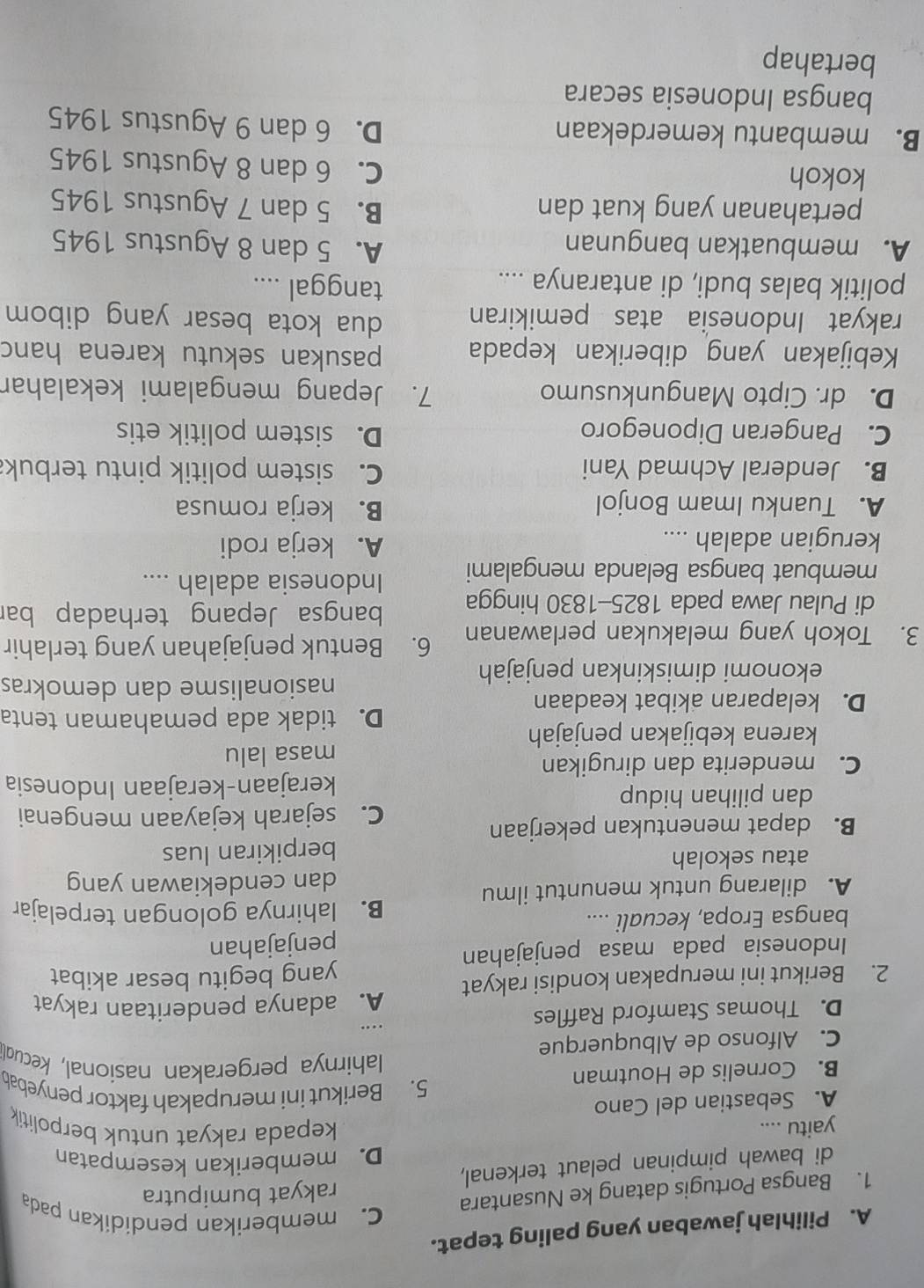 Pilihlah jawaban yang paling tepat.
1. Bangsa Portugis datang ke Nusantara
C. memberikan pendidikan pada
rakyat bumiputra
di bawah pimpinan pelaut terkenal,
D. memberikan kesempatan
yaitu .... kepada rakyat untuk berpolitik
A. Sebastian del Cano 5. Berikut ini merupakah faktor penyebab
B. Cornelis de Houtman  ahirnya pergerakan nasional, kecud
C. Alfonso de Albuquerque
D. Thomas Stamford Raffles ...
A. adanya penderitaan rakyat
2. Berikut ini merupakan kondisi rakyat
yang begitu besar akibat
Indonesia pada masa penjajahan
penjajahan
bangsa Eropa, kecuali .... B. lahirnya golongan terpelajar
A. dilarang untuk menuntut ilmu dan cendekiawan yang
atau sekolah
berpikiran luas
B. dapat menentukan pekerjaan
C. sejarah kejayaan mengenai
dan pilihan hidup
kerajaan-kerajaan Indonesia
C. menderita dan dirugikan
masa lalu
karena kebijakan penjajah
D. tidak ada pemahaman tenta
D. kelaparan akibat keadaan
nasionalisme dan demokras
ekonomi dimiskinkan penjajah
3. Tokoh yang melakukan perlawanan 6. Bentuk penjajahan yang terlahir
di Pulau Jawa pada 1825-1830 hingga bangsa Jepang terhadap bar
membuat bangsa Belanda mengalami Indonesia adalah ....
kerugian adalah .... A. kerja rodi
A. Tuanku Imam Bonjol B. kerja romusa
B. Jenderal Achmad Yani C. sistem politik pintu terbuk
C. Pangeran Diponegoro D. sistem politik etis
D. dr. Cipto Mangunkusumo 7. Jepang mengalami kekalahar
Kebijakan yang diberikan kepada pasukan sekutu karena hanc
rakyat Indonesia atas pemikiran dua kota besar yang dibom 
politik balas budi, di antaranya ....
tanggal ....
A. membuatkan bangunan
A. 5 dan 8 Agustus 1945
pertahanan yang kuat dan B. 5 dan 7 Agustus 1945
kokoh
C. 6 dan 8 Agustus 1945
B. membantu kemerdekaan
D. 6 dan 9 Agustus 1945
bangsa Indonesia secara
bertahap