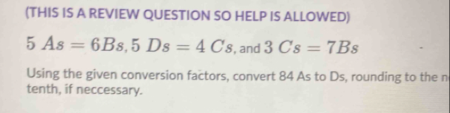 (THIS IS A REVIEW QUESTION SO HELP IS ALLOWED)
5As=6Bs, 5Ds=4Cs , and 3Cs=7Bs
Using the given conversion factors, convert 84 As to Ds, rounding to the n 
tenth, if neccessary.