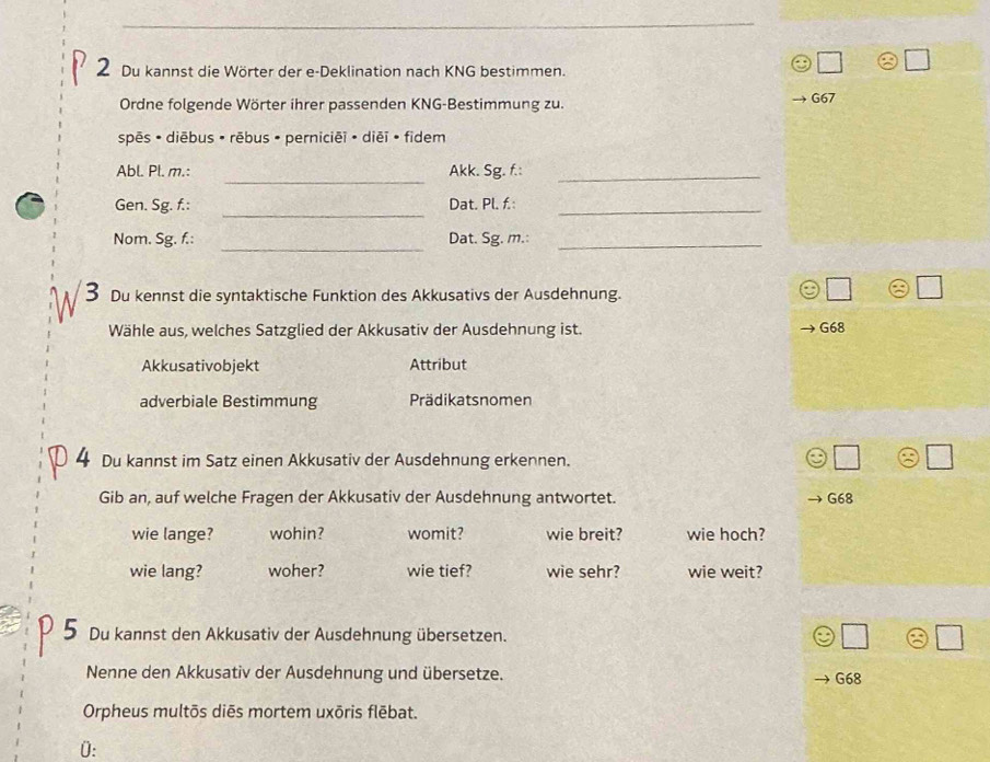 Du kannst die Wörter der e-Deklination nach KNG bestimmen.
Ordne folgende Wörter ihrer passenden KNG-Bestimmung zu. G67
spēs • diēbus • rēbus • perniciēi • diēī • fidem
_
Abl. Pl. m.: Akk. Sg. f.:_
_
Gen. Sg. f.: Dat. Pl. f.:_
_
Nom. Sg. f.: Dat. Sg. m.:_
3 Du kennst die syntaktische Funktion des Akkusativs der Ausdehnung.
Wähle aus, welches Satzglied der Akkusativ der Ausdehnung ist. G68
Akkusativobjekt Attribut
adverbiale Bestimmung Prädikatsnomen
4 Du kannst im Satz einen Akkusativ der Ausdehnung erkennen.
Gib an, auf welche Fragen der Akkusativ der Ausdehnung antwortet. G68
wie lange? wohin? womit? wie breit? wie hoch?
wie lang? woher? wie tief? wie sehr? wie weit?
Du kannst den Akkusativ der Ausdehnung übersetzen.
Nenne den Akkusativ der Ausdehnung und übersetze. G68
Orpheus multōs diēs mortem uxōris flēbat.
0: