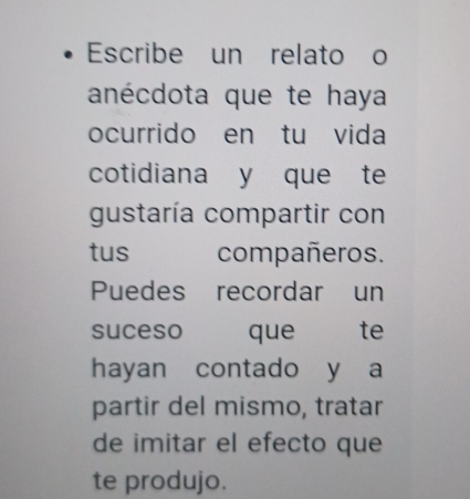 Escribe un relato o 
anécdota que te haya 
ocurrido en tu vida 
cotidiana y que te 
gustaría compartir con 
tus compañeros. 
Puedes recordar un 
suceso que te 
hayan contado y a 
partir del mismo, tratar 
de imitar el efecto que 
te produjo.