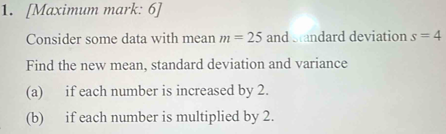 [Maximum mark: 6] 
Consider some data with mean m=25 and standard deviation s=4
Find the new mean, standard deviation and variance 
(a) if each number is increased by 2. 
(b) if each number is multiplied by 2.