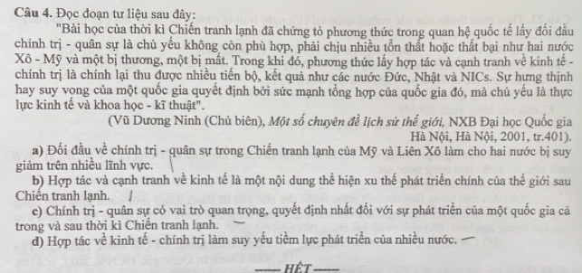 Đọc đoạn tư liệu sau đây:
"Bài học của thời kì Chiến tranh lạnh đã chứng tỏ phương thức trong quan hệ quốc tế lấy đối đầu
chính trị - quân sự là chủ yếu không còn phù hợp, phải chịu nhiều tồn thất hoặc thất bại như hai nước
Xô - Mỹ và một bị thương, một bị mất. Trong khi đó, phương thức lấy hợp tác và cạnh tranh về kinh tế -
chính trị là chính lại thu được nhiều tiến bộ, kết quả như các nước Đức, Nhật và NICs. Sự hựng thịnh
hay suy vong của một quốc gia quyết định bởi sức mạnh tổng hợp của quốc gia đó, mà chủ yếu là thực
lực kinh tế và khoa học - kĩ thuật".
(Vũ Dương Ninh (Chủ biên), Một số chuyên đề lịch sử thế giới, NXB Đại học Quốc gia
Hà Nội, Hà Nội, 2001, tr. 401).
a) Đối đầu về chính trị - quân sự trong Chiến tranh lạnh của Mỹ và Liên Xô làm cho hai nước bị suy
giảm trên nhiều lĩnh vực,
b) Hợp tác và cạnh tranh về kinh tế là một nội dung thể hiện xu thế phát triển chính của thế giới sau
Chiến tranh lạnh. /
c) Chính trị - quân sự có vai trò quan trọng, quyết định nhất đối với sự phát triển của một quốc gia cả
trong và sau thời kì Chiến tranh lạnh.
d) Hợp tác về kinh tế - chính trị làm suy yếu tiềm lực phát triển của nhiều nước.
_Hết_