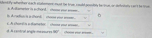 Identify whether each statement must be true, could possibly be true, or defnitely can't be true. 
a. A diameter is a chord. choose your answer... 
b. A radius is a chord. choose your answer... 
c. A chord is a diameter. choose your answer... 
d. A central angle measures 90° choose your answer...