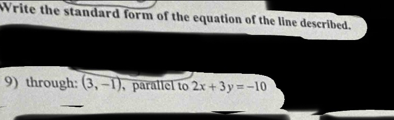 Write the standard form of the equation of the line described. 
9) through: (3,-1) , parallel to 2x+3y=-10