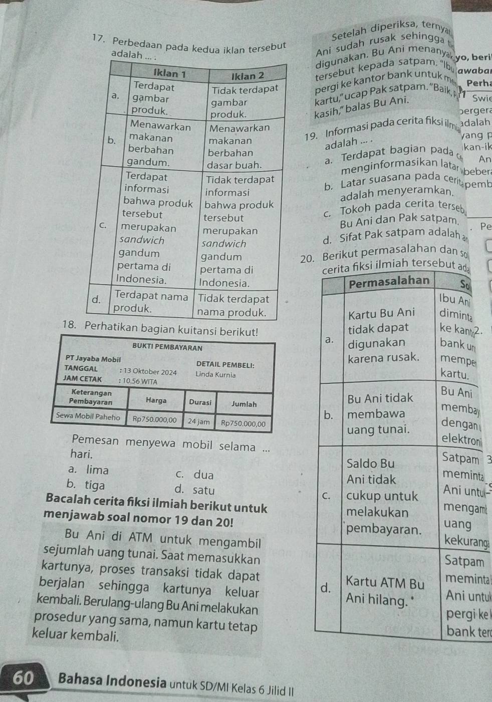 Setelah diperiksa, ternya
17. Perbedaan pada kedua iklan tersebut
Ani sudah rusak sehingga t
a
digunakan. Bu Ani menanya, yo, beri
tersebut kepada satpam. "Ibu awabal
pergi ke kantor bank untuk m
Perh
kartu,” ucap Pak satpam. “Baik, P   
kasih,” balas Bu Ani.
Swie
bergera
adalah
19. Informasi pada cerita fiksi ilmi
yang p
adalah ... .
a. Terdapat bagian pada kan-ik
An
menginformasikan latar beber.
b. Latar suasana pada cerit pemb
adalah menyeramkan.
c. Tokoh pada cerita terseb
Bu Ani dan Pak satpam. Pe
d. Sifat Pak satpam adalah 
20. Berikut permasalahan dan so
cerita fiksi ilmiah tersebut ad
Permasalahan So
Ibu An
Kartu Bu Ani diminta
18.agian kuitan
tidak dapat ke kant?
a. digunakan bankum
karena rusak. mempe
kartu.
Bu Ani tidak
Bu Ani
b. membawa
membay
uang tunai.
dengan
elektron
emesan menyewa mobil selama ...
hari.
Saldo Bu
Satpam 3
a. lima c. dua
Ani tidak
meminta
Ani untu
b. tiga d. satu C. cukup untuk mengam
Bacalah cerita fiksi ilmiah berikut untuk uang
melakukan
menjawab soal nomor 19 dan 20!
pembayaran.
Bu Ani di ATM untuk mengambil
kekurang
sejumlah uang tunai. Saat memasukkan
Satpam
kartunya, proses transaksi tidak dapat Kartu ATM Bu memintal
d.
berjalan sehingga kartunya keluar Ani hilang." Ani untul
kembali. Berulang-ulang Bu Ani melakukan pergi ke 
prosedur yang sama, namun kartu tetap bank ter
keluar kembali.
60 Bahasa Indonesia untuk SD/MI Kelas 6 Jilid II