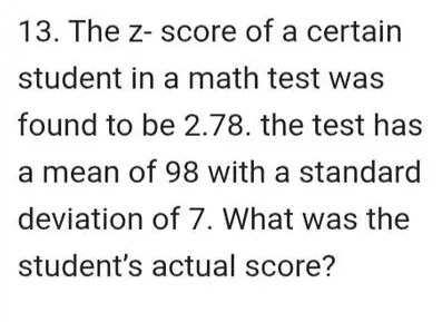 The z - score of a certain 
student in a math test was 
found to be 2.78. the test has 
a mean of 98 with a standard 
deviation of 7. What was the 
student's actual score?