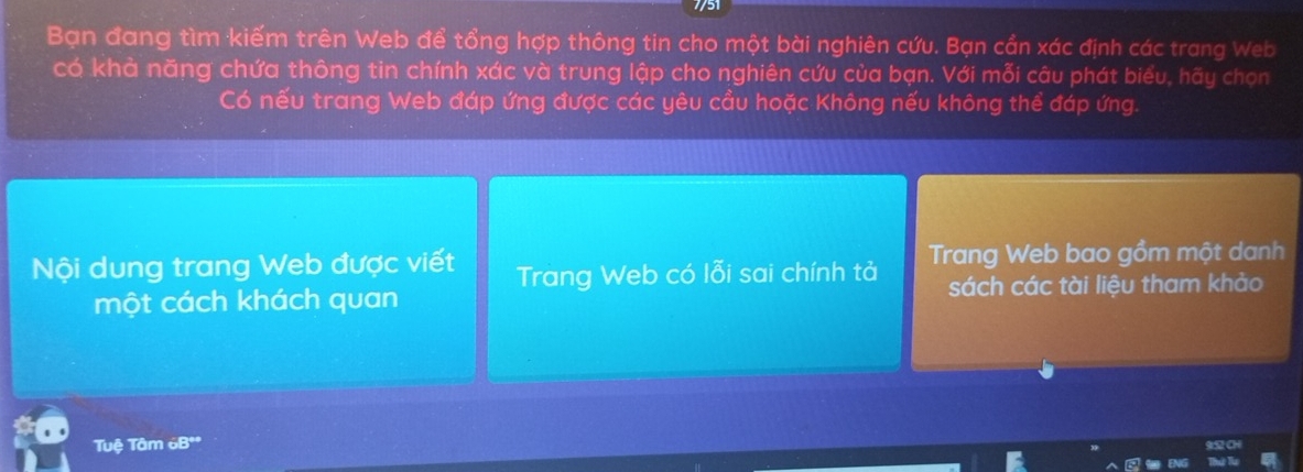 Bạn đang tìm kiếm trên Web để tổng hợp thông tin cho một bài nghiên cứu. Bạn cẩn xác định các trang Web 
có khả năng chứa thông tin chính xác và trung lập cho nghiên cứu của bạn. Với mỗi câu phát biểu, hãy chọn 
Có nếu trang Web đáp ứng được các yêu cầu hoặc Không nếu không thể đáp ứng. 
Nội dung trang Web được viết Trang Web có lỗi sai chính tả Trang Web bao gồm một danh 
một cách khách quan sách các tài liệu tham khảo 
Tuệ Tâm 6Bº *