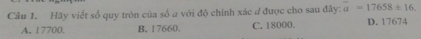 Hãy viết số quy tròn của số a với độ chính xác đ được cho sau đây: overline a=17658± 16.
A. 17700. B. 17660. C. 18000.
D. 17674