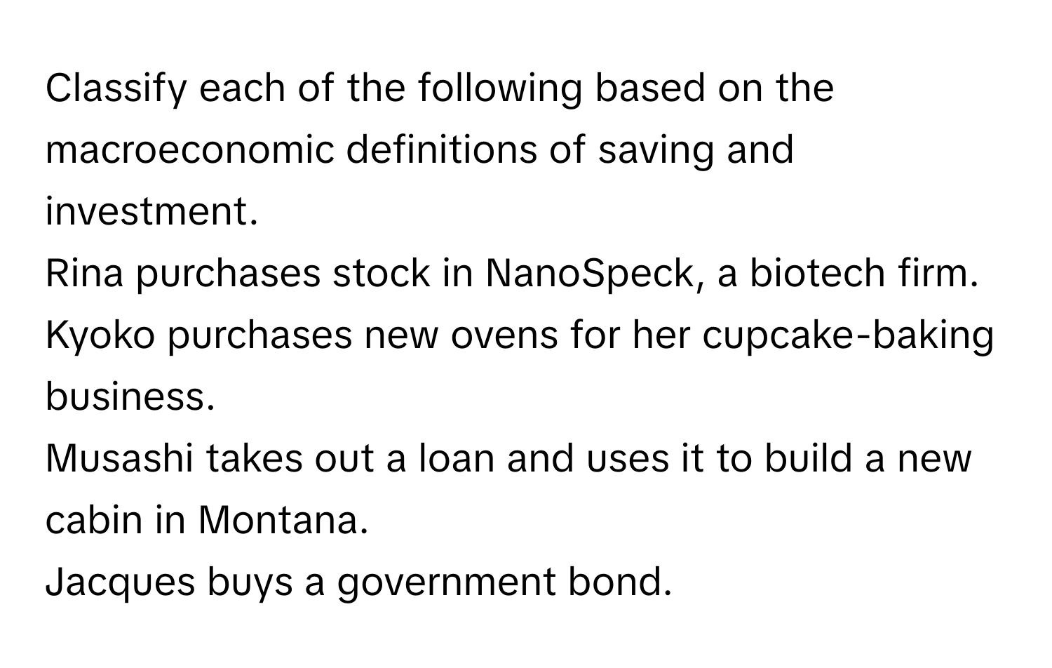 Classify each of the following based on the macroeconomic definitions of saving and investment. 
Rina purchases stock in NanoSpeck, a biotech firm. 
Kyoko purchases new ovens for her cupcake-baking business. 
Musashi takes out a loan and uses it to build a new cabin in Montana. 
Jacques buys a government bond.