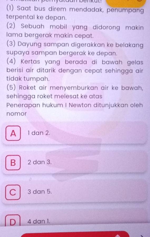 taan benkut
(1) Saat bus direm mendadak, penumpang
terpental ke depan.
(2) Sebuah mobil yang didorong makin
lama bergerak makin cepat.
(3) Dayung sampan digerakkan ke belakang
supaya sampan bergerak ke depan.
(4) Kertas yang berada di bawah gelas 
berisi air ditarik dengan cepat sehingga air .
tidak tumpah.
(5) Roket air menyemburkan air ke bawah,
sehingga roket melesat ke atas
Penerapan hukum I Newton ditunjukkan oleh
nomor
A 1 dan 2.
B 2 dan 3.
C 3 dan 5.
D 4 dan 1.