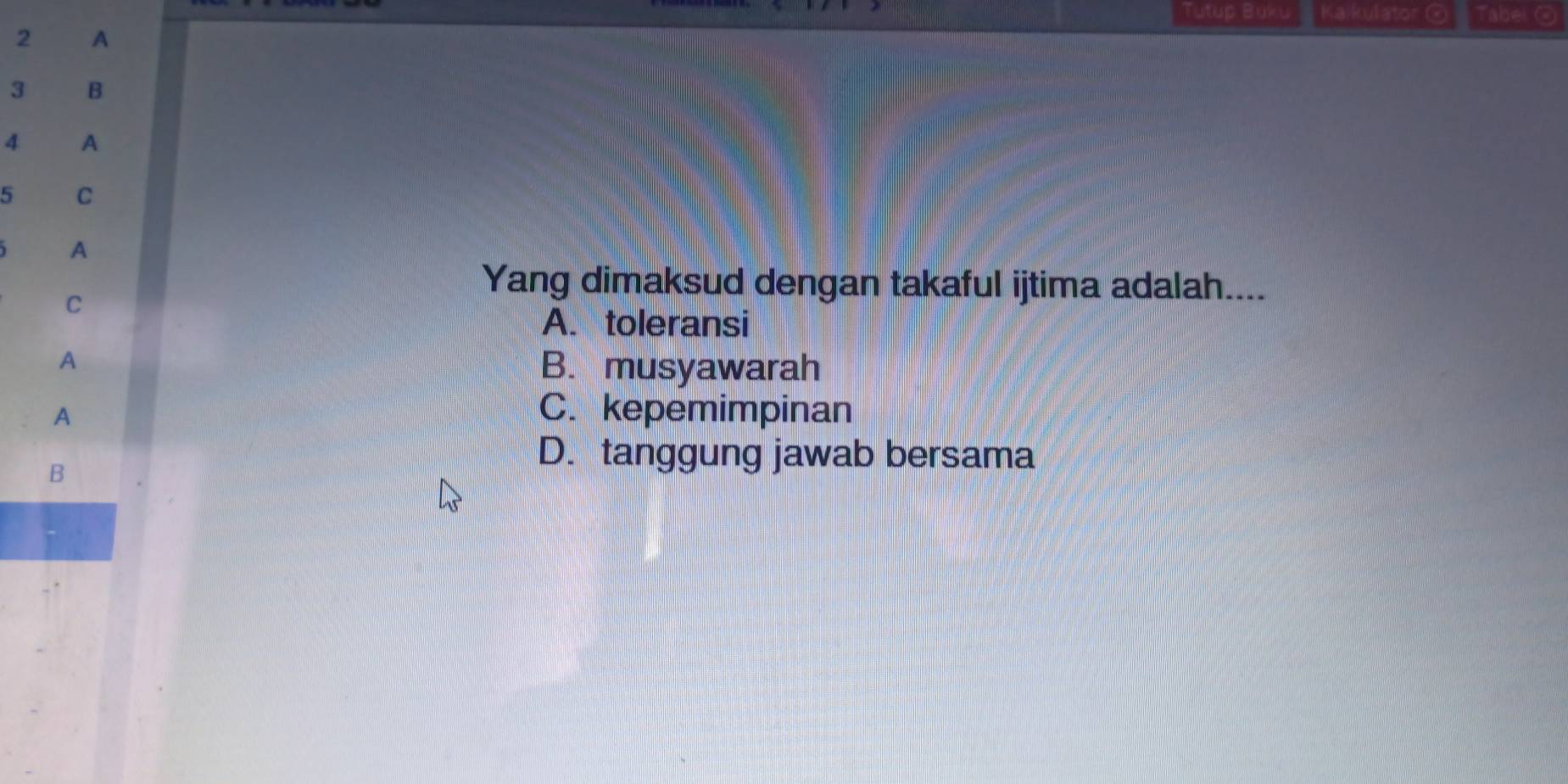 Tutup Buku Kaikulator @ Tabei @
2 A
3 B
4 A
5 C
A
C
Yang dimaksud dengan takaful ijtima adalah....
A. toleransi
A B. musyawarah
A C. kepemimpinan
B
D. tanggung jawab bersama