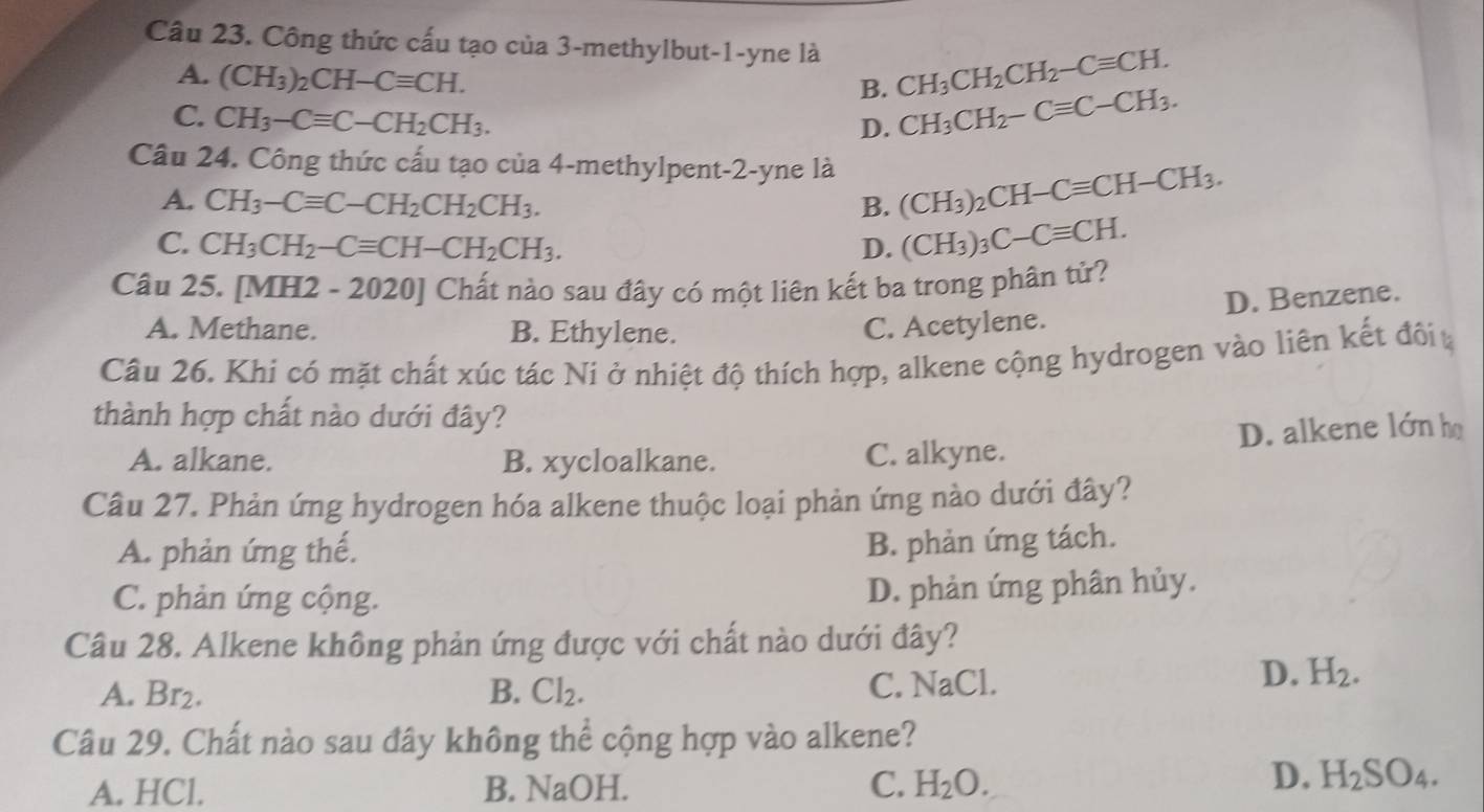 Công thức cấu tạo của 3-methylbut-1-yne là CH_3CH_2CH_2-Cequiv CH.
A. (CH_3)_2CH-Cequiv CH.
B.
C. CH_3-Cequiv C-CH_2CH_3.
D. CH_3CH_2-Cequiv C-CH_3.
Câu 24. Công thức cấu tạo của 4-methylpent-2-yne là (CH_3)_2CH-Cequiv CH-CH_3.
A. CH_3-Cequiv C-CH_2CH_2CH_3. B.
C. CH_3CH_2-Cequiv CH-CH_2CH_3. D. (CH_3)_3C-Cequiv CH.
Câu 25. [MH2 - 2020] Chất nào sau đây có một liên kết ba trong phân tử?
D. Benzene.
A. Methane. B. Ethylene. C. Acetylene.
Câu 26. Khi có mặt chất xúc tác Ni ở nhiệt độ thích hợp, alkene cộng hydrogen vào liên kết đôi 
thành hợp chất nào dưới đây?
A. alkane. B. xycloalkane. C. alkyne. D. alkene lớn họ
Câu 27. Phản ứng hydrogen hóa alkene thuộc loại phản ứng nào dưới đây?
A. phản ứng thế.
B. phản ứng tách.
C. phản ứng cộng.
D. phản ứng phân hủy.
Câu 28. Alkene không phản ứng được với chất nào dưới đây?
A. Br2. B. Cl₂. C. NaCl.
D. H_2.
Câu 29. Chất nào sau đây không thể cộng hợp vào alkene?
A. HCl. B. NaOH. C. H_2O.
D. H_2SO_4.