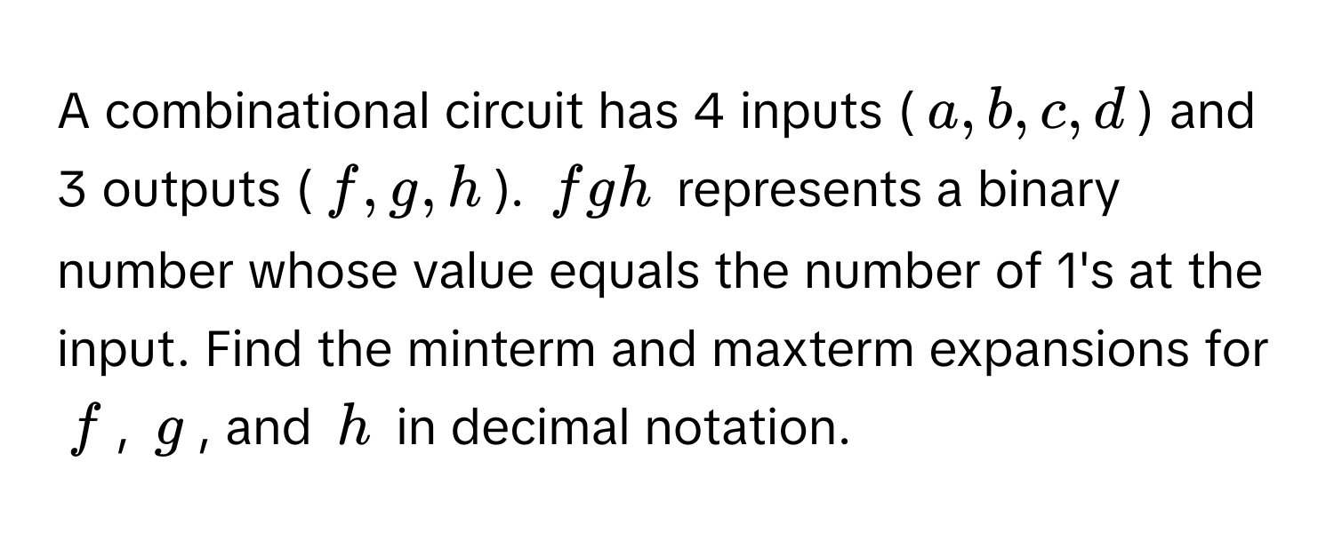 A combinational circuit has 4 inputs ($a, b, c, d$) and 3 outputs ($f, g, h$).  $fgh$ represents a binary number whose value equals the number of 1's at the input. Find the minterm and maxterm expansions for $f$, $g$, and $h$ in decimal notation.