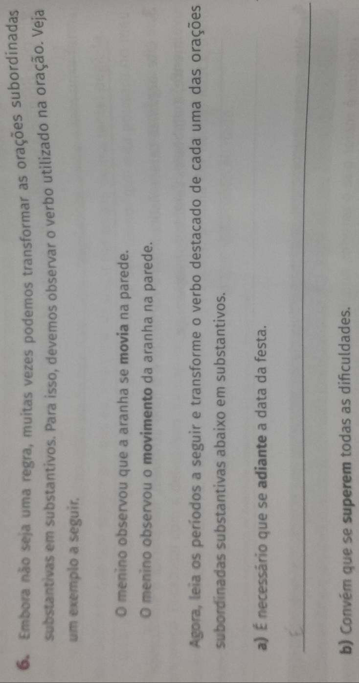 Embora não seja uma regra, muitas vezes podemos transformar as orações subordinadas 
substantivas em substantivos. Para isso, devemos observar o verbo utilizado na oração. Veja 
um exemplo a seguir. 
O menino observou que a aranha se movia na parede. 
O menino observou o movimento da aranha na parede. 
Agora, leia os períodos a seguir e transforme o verbo destacado de cada uma das orações 
subordinadas substantivas abaixo em substantivos. 
a) É necessário que se adiante a data da festa. 
_ 
b) Convém que se superem todas as dificuldades.