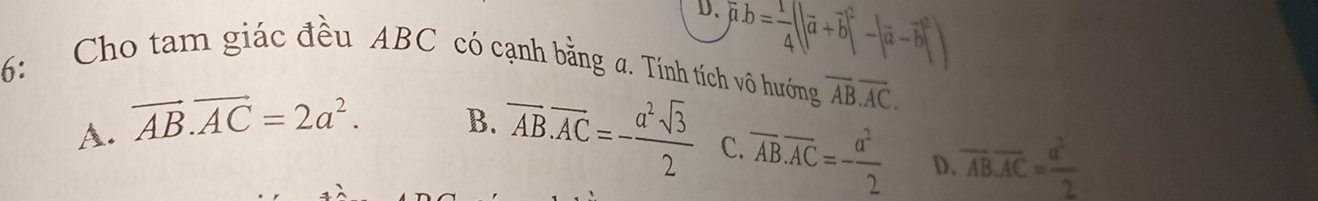 D、 overline mu · b= 1/4 (|overline a+overline b|^2-|overline a-overline b|^2)
6: Cho tam giác đều ABC có cạnh bằng a. Tính tích vô hướng overline ABoverline AC.
A. vector AB.vector AC=2a^2. B. overline AB.overline AC=- a^2sqrt(3)/2  C. overline AB.overline AC=- a^2/2  D. overline AB.overline AC= a^2/2 