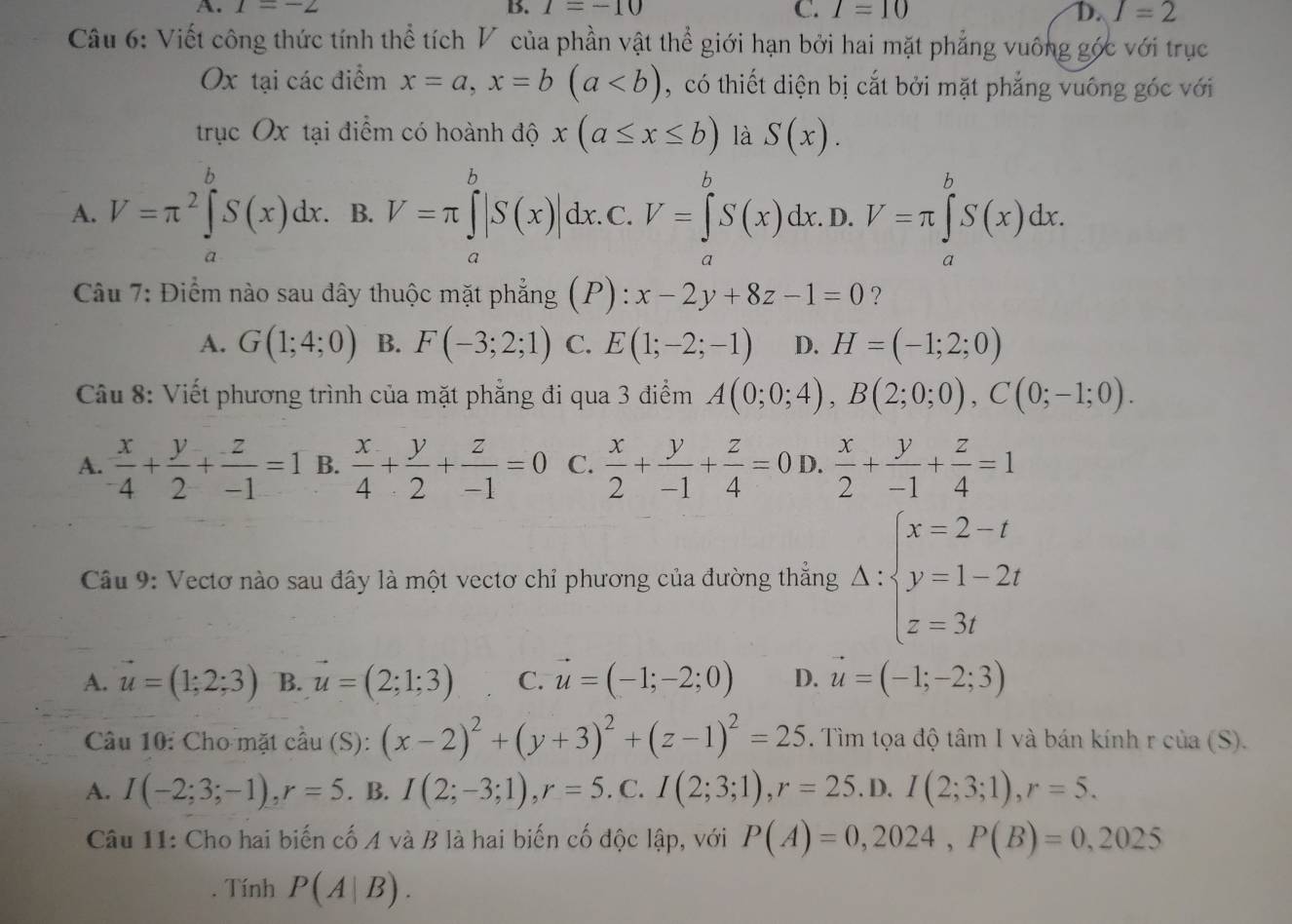 A. 1=-2 B. 1=-10 C. I=10 D. I=2
Câu 6: Viết công thức tính thể tích V của phần vật thể giới hạn bởi hai mặt phẳng vuông góc với trục
Ox tại các điểm x=a,x=b(a ,  có thiết diện bị cắt bởi mặt phẳng vuông góc với
trục Ox tại điểm có hoành độ x(a≤ x≤ b) là S(x).
A. V=π^2∈tlimits _a^(bS(x)dx. B. V=π ∈tlimits _a^b|S(x)|dx. C. V=∈tlimits _a^bS(x)dx.D.V=π ∈tlimits _a^bS(x)dx.
Câu 7: Điểm nào sau dây thuộc mặt phẳng ( =_ □) P): x-2y+8z-1=0 ?
A. G(1;4;0) B. F(-3;2;1) C. E(1;-2;-1) D. H=(-1;2;0)
Câu 8: Viết phương trình của mặt phẳng đi qua 3 điểm A(0;0;4),B(2;0;0),C(0;-1;0).
A.  x/-4 + y/2 + z/-1 =1 B.  x/4 + y/2 + z/-1 =0 C.  x/2 + y/-1 + z/4 =0 D.  x/2 + y/-1 + z/4 =1
Câu 9: Vectơ nào sau đây là một vectơ chỉ phương của đường thắng A:beginarrayl x=2-t y=1-2t z=3tendarray.
A. vector u=(1;2;3) B. vector u=(2;1;3) C. vector u=(-1;-2;0) D. vector u=(-1;-2;3)
Câu 10: Cho mặt cdot au(S): (x-2)^2+(y+3)^2+(z-1)^2=25. Tìm tọa độ tâm I và bán kính r của (S).
A. I(-2;3;-1),r=5. B. I(2;-3;1),r=5. C. I(2;3;1),r=25. D. I(2;3;1),r=5.
Câu 11: Cho hai biến cố A và B là hai biến cố độc lập, với P(A)=0,2024,P(B)=0,2025
Tính P(A|B).