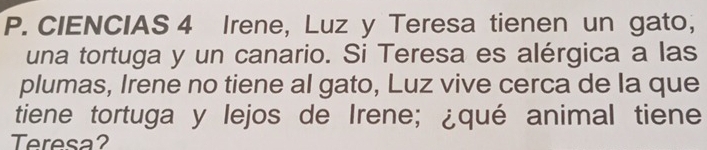 CIENCIAS 4 Irene, Luz y Teresa tienen un gato, 
una tortuga y un canario. Si Teresa es alérgica a las 
plumas, Irene no tiene al gato, Luz vive cerca de la que 
tiene tortuga y lejos de Irene; ¿qué animal tiene 
Teresa?