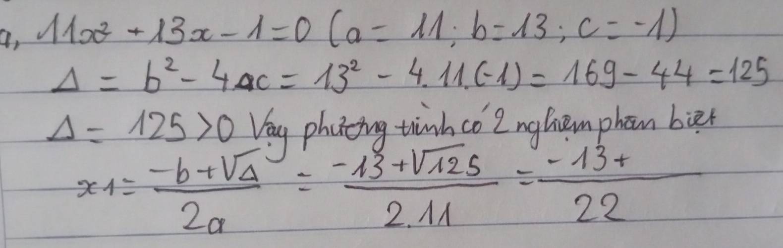 a, 11x^2+13x-1=0 (a=11; b=13; c=-1)
Delta =b^2-4ac=13^2-4.11(-1)=169-44=125
Delta =125>0 Vey photcing thinh co 2ngliem phon bier
x_1= (-b+sqrt(Delta ))/2a = (-13+sqrt(125))/2.11 = (-13+)/22 