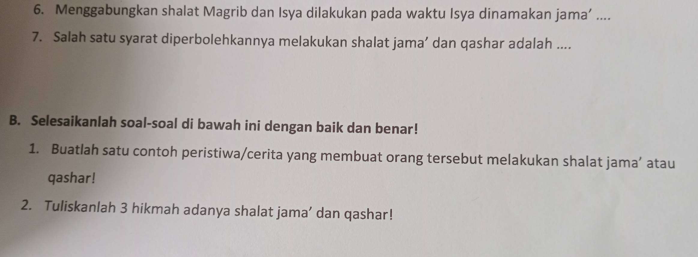 Menggabungkan shalat Magrib dan Isya dilakukan pada waktu Isya dinamakan jama’ .... 
7. Salah satu syarat diperbolehkannya melakukan shalat jama’ dan qashar adalah .... 
B. Selesaikanlah soal-soal di bawah ini dengan baik dan benar! 
1. Buatlah satu contoh peristiwa/cerita yang membuat orang tersebut melakukan shalat jama’ atau 
qashar! 
2. Tuliskanlah 3 hikmah adanya shalat jama’ dan qashar!