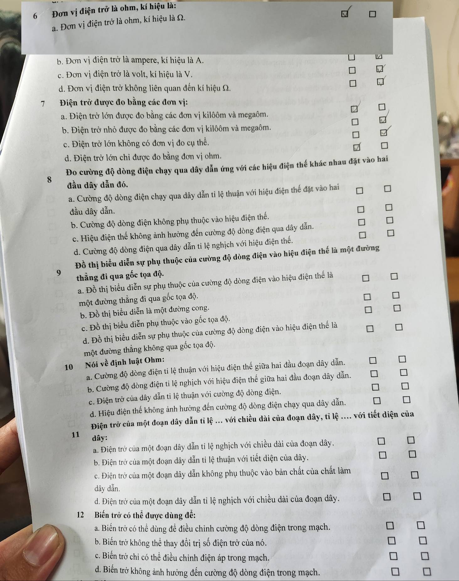 6 Đơn vị điện trở là ohm, kí hiệu là:
a. Đơn vị điện trở là ohm, kí hiệu là Ω.
b. Đơn vị điện trở là ampere, kí hiệu là A.
c. Đơn vị điện trở là volt, kí hiệu là V.
d. Đơn vị điện trở không liên quan đến kí hiệu Ω.
7  Điện trở được đo bằng các đơn vị:
a. Điện trở lớn được đo bằng các đơn vị kilôôm và megaôm.
b. Điện trở nhỏ được đo bằng các đơn vị kilôôm và megaôm.
c. Điện trở lớn không có đơn vị đo cụ thể.
d. Điện trở lớn chỉ được đo bằng đơn vị ohm.
Đo cường độ dòng điện chạy qua dây dẫn ứng với các hiệu điện thế khác nhau đặt vào hai
8 đầu dây dẫn đó.
a. Cường độ dòng điện chạy qua dây dẫn tỉ lệ thuận với hiệu điện thế đặt vào hai
đầu dây dẫn.
b. Cường độ dòng điện không phụ thuộc vào hiệu điện thế.
c. Hiệu điện thế không ảnh hưởng đến cường độ dòng điện qua dây dẫn.
d. Cường độ dòng điện qua dây dẫn tỉ lệ nghịch với hiệu điện thế.
Đồ thị biểu diễn sự phụ thuộc của cường độ dòng điện vào hiệu điện thế là một đường
9 thẳng đi qua gốc tọa độ.
a. Đồ thị biểu diễn sự phụ thuộc của cường độ dòng điện vào hiệu điện thế là
một đường thẳng đi qua gốc tọa độ.
b. Đồ thị biểu diễn là một đường cong.
c. Đồ thị biểu diễn phụ thuộc vào gốc tọa độ.
d. Đồ thị biểu diễn sự phụ thuộc của cường độ dòng điện vào hiệu điện thế là
một đường thẳng không qua gốc tọa độ.
10 Nói về định luật Ohm:
a. Cường độ dòng điện tỉ lệ thuận với hiệu điện thế giữa hai đầu đoạn dây dẫn.
b. Cường độ dòng điện ti lệ nghịch với hiệu điện thế giữa hai đầu đoạn dây dẫn.
c. Điện trở của dây dẫn tỉ lệ thuận với cường độ dòng điện.
d. Hiệu điện thế không ảnh hưởng đến cường độ dòng điện chạy qua dây dẫn.
Điện trở của một đoạn dây dẫn tỉ lệ ... với chiều dài của đoạn dây, tỉ lệ .... với tiết diện của
11 dây:
a. Điện trở của một đoạn dây dẫn tỉ lệ nghịch với chiều dài của đoạn dây.
b. Điện trở của một đoạn dây dẫn tỉ lệ thuận với tiết diện của dây.
c. Điện trở của một đoạn dây dẫn không phụ thuộc vào bản chất của chất làm
dây dẫn.
d. Điện trở của một đoạn dây dẫn tỉ lệ nghịch với chiều dài của đoạn dây.
12 Biến trở có thể được dùng để:
a. Biến trở có thể dùng để điều chỉnh cường độ dòng điện trong mạch.
b. Biến trở không thể thay đổi trị số điện trở của nó.
c. Biến trở chỉ có thể điều chỉnh điện áp trong mạch.
d. Biến trở không ảnh hưởng đến cường độ dòng điện trong mạch.