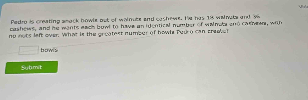 Vid 
Pedro is creating snack bowls out of walnuts and cashews. He has 18 walnuts and 36
cashews, and he wants each bowl to have an identical number of walnuts and cashews, with 
no nuts left over. What is the greatest number of bowls Pedro can create? 
□ bowls 
Submit