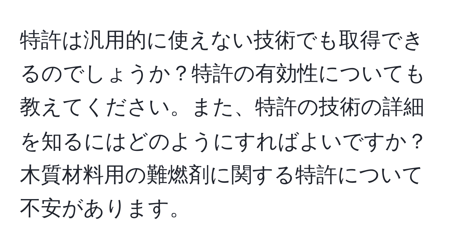 特許は汎用的に使えない技術でも取得できるのでしょうか？特許の有効性についても教えてください。また、特許の技術の詳細を知るにはどのようにすればよいですか？木質材料用の難燃剤に関する特許について不安があります。