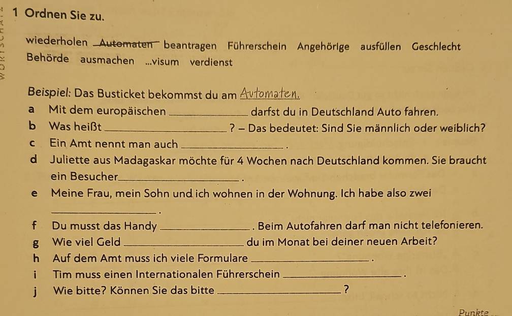 Ordnen Sie zu. 
wiederholen ''Automaten' beantragen Führerschein Angehörige ausfüllen Geschlecht 
Behörde ausmachen ...visum verdienst 
Beispiel: Das Busticket bekommst du am Automaten. 
a Mit dem europäischen _darfst du in Deutschland Auto fahren. 
b Was heißt _? - Das bedeutet: Sind Sie männlich oder weiblich? 
c Ein Amt nennt man auch_ 
. 
d Juliette aus Madagaskar möchte für 4 Wochen nach Deutschland kommen. Sie braucht 
ein Besucher_ 
. 
e Meine Frau, mein Sohn und ich wohnen in der Wohnung. Ich habe also zwei 
_. 
f Du musst das Handy _. Beim Autofahren darf man nicht telefonieren. 
g Wie viel Geld _du im Monat bei deiner neuen Arbeit? 
h Auf dem Amt muss ich viele Formulare_ 
. 
Tim muss einen Internationalen Führerschein _. 
j Wie bitte? Können Sie das bitte _? 
Punkte