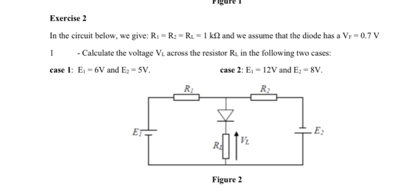 Figure 1
Exercise 2
In the circuit below, we give: R_1=R_2=R_L=1kOmega and we assume that the diode has a V_F=0.7V
1 - Calculate the voltage V_L across the resistor R_L in the following two cases:
case 1: E_1=6V and E_2=5V. case 2: E_1=12V and E_2=8V.