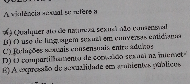 A violência sexual se refere a
A) Qualquer ato de natureza sexual não consensual
B) O uso de linguagem sexual em conversas cotidianas
C) Relações sexuais consensuais entre adultos
D) O compartilhamento de conteúdo sexual na internet
E) A expressão de sexualidade em ambientes públicos