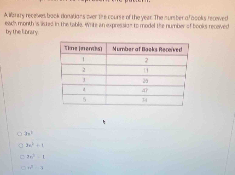 A library receives book donations over the course of the year. The number of books received
each month is listed in the table. Write an expression to model the number of books received
by the library.
3n^2
3n^2+1
3n^2-1
n^2-3