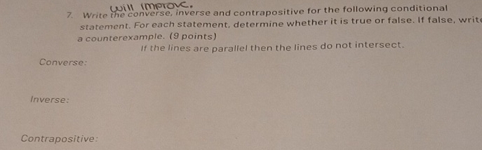 Write the converse, inverse and contrapositive for the following conditional 
statement. For each statement, determine whether it is true or false. If false, writ 
a counterexample. (9 points) 
If the lines are parallel then the lines do not intersect. 
Converse: 
Inverse: 
Contrapositive: