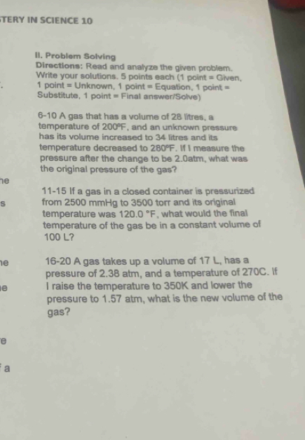 TERY IN SCIENCE 10 
II. Problem Solving 
Directions: Read and analyze the given problem. 
Write your solutions. 5 points each (1 point = Given, 
1 point = Unknown, 1 point = Equation, 1 point = 
Substitute, 1 point = Final answer/Solve) 
6-10 A gas that has a volume of 28 litres, a 
temperature of 200°F , and an unknown pressure 
has its volume increased to 34 litres and its 
temperature decreased to 280°F , If I measure the 
pressure after the change to be 2.0atm, what was 
the original pressure of the gas? 
10 
11-15 If a gas in a closed container is pressurized 
from 2500 mmHg to 3500 torr and its original 
temperature was 120.0°F , what would the final 
temperature of the gas be in a constant volume of
100 L? 
e 16-20 A gas takes up a volume of 17 L, has a 
pressure of 2.38 atm, and a temperature of 270C. If 
e I raise the temperature to 350K and lower the 
pressure to 1.57 atm, what is the new volume of the 
gas? 
e 
a