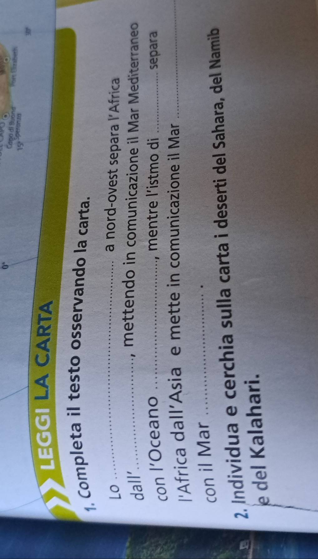 Capo di Buốna Port Elizabeth 
15' Speranza
30°
LEGGI LA CARTA 
1. Completa il testo osservando la carta. 
Lo _a nord-ovest separa l'Africa 
dall’_ , mettendo in comunicazione il Mar Mediterraneo 
, mentre l’istmo di 
con l’Oceano __separa 
'Africa dall’Asia e mette in comunicazione il Mar_ 
con il Mar_ 
2. Individua e cerchia sulla carta i deserti del Sahara, del Namib 
e del Kalahari.