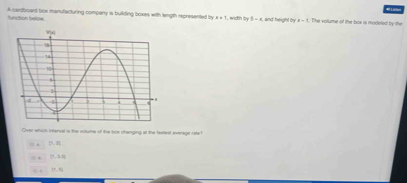 Listen
A cardboard box manufacturing company is building boxes with length represented by x+1 , width by 5-x , and height by x-1. The volume of the box is modeled by the
function below.
Over which interval is the volume of the box changing at the fastest average rate?
[1,2]
B [1,3.5)
C [1,5]