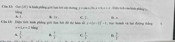 Gọi (H) là hình phẳng giới hạn bởi các đường y=sin x, Ox, x=0, x=π. Diện tích của hình phẳng (1
bằng
A. 1. B. 2π. C. 2. D. π ,
Câu 13: Diện tích hình phẳng giới hạn bởi đồ thị hàm số y=(x-2)^2-1 , trục hoành và hai đường thẳng h
x=1, x=2 bằng
A.  2/3 .  7/3 . C.  1/3 . D.  3/2 . 
B.