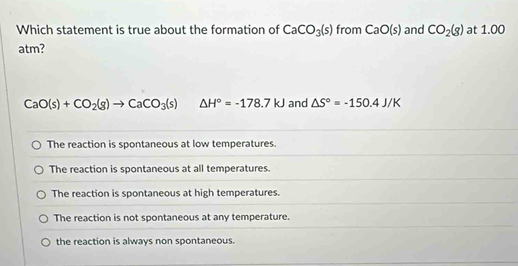 Which statement is true about the formation of CaCO_3(s) from CaO(s) and CO_2(g) at 1.00
atm?
CaO(s)+CO_2(g)to CaCO_3(s) △ H°=-178.7kJ and △ S°=-150.4J/K
The reaction is spontaneous at low temperatures.
The reaction is spontaneous at all temperatures.
The reaction is spontaneous at high temperatures.
The reaction is not spontaneous at any temperature.
the reaction is always non spontaneous.