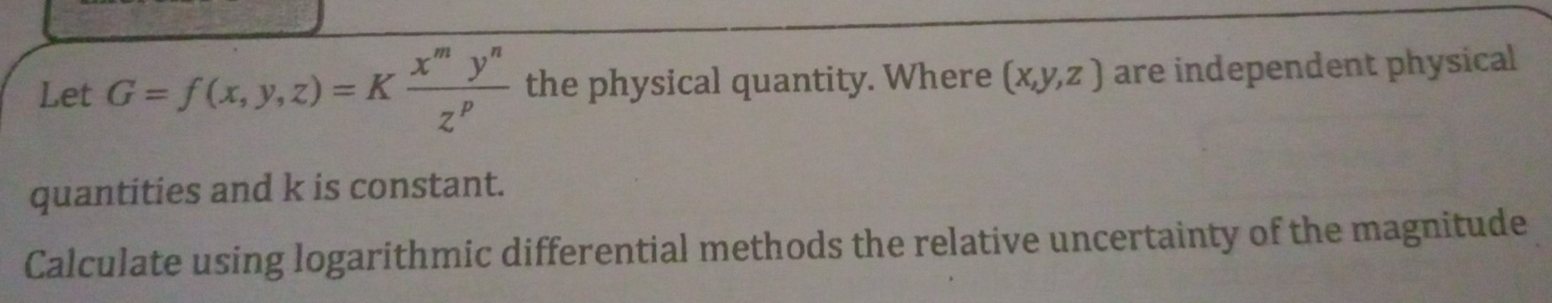 Let G=f(x,y,z)=K x^my^n/z^p  the physical quantity. Where (x,y,z) are independent physical
quantities and k is constant.
Calculate using logarithmic differential methods the relative uncertainty of the magnitude