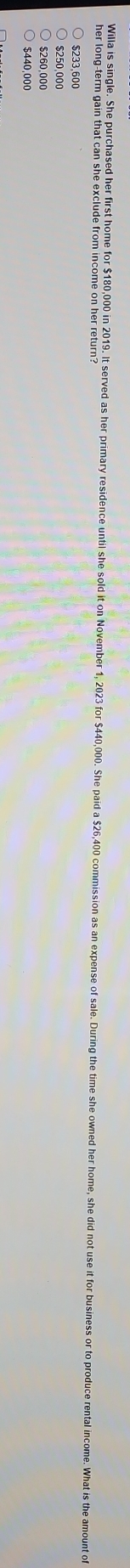 Willa is single. She purchased her first home for $180,000 in 2019. It served as her primary residence until she sold it on November 1, 2023 for $440,000. She pa
her long-term gain that can she exclude from income on her return?
$233,600
$260,000