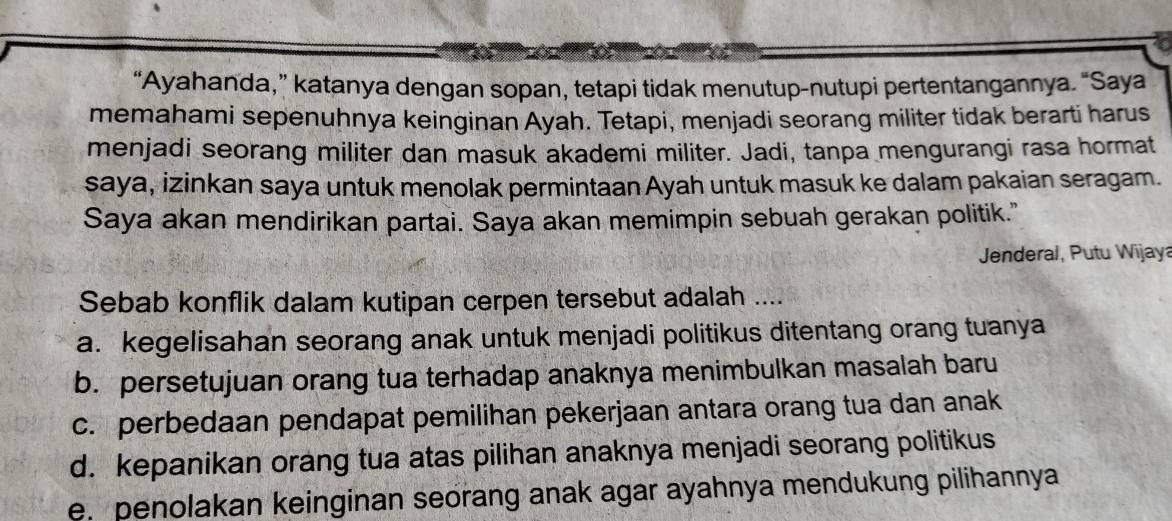 “Ayahanda,” katanya dengan sopan, tetapi tidak menutup-nutupi pertentangannya. “Saya
memahami sepenuhnya keinginan Ayah. Tetapi, menjadi seorang militer tidak berarti harus
menjadi seorang militer dan masuk akademi militer. Jadi, tanpa mengurangi rasa hormat
saya, izinkan saya untuk menolak permintaan Ayah untuk masuk ke dalam pakaian seragam.
Saya akan mendirikan partai. Saya akan memimpin sebuah gerakan politik."
Jenderal, Putu Wijaya
Sebab konflik dalam kutipan cerpen tersebut adalah ....
a. kegelisahan seorang anak untuk menjadi politikus ditentang orang tuanya
b. persetujuan orang tua terhadap anaknya menimbulkan masalah baru
c. perbedaan pendapat pemilihan pekerjaan antara orang tua dan anak
d. kepanikan orang tua atas pilihan anaknya menjadi seorang politikus
e. penolakan keinginan seorang anak agar ayahnya mendukung pilihannya