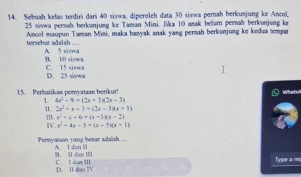 Sebuah kelas terdiri dari 40 siswa, diperoleh data 30 siswa pernah berkunjung ke Ancol,
25 siswa pernah berkunjung ke Taman Mini. Jika 10 anak belum pernah berkunjung ke
Ancol maupun Taman Mini, maka banyak anak yang pernah berkunjung ke kedua tempat
tersebut adalah ....
A. 5 siswa
B. 10 siswa
C. 15 siswa
D. 25 siswa
15. Perhatikan pernyataan berikut! WhatsA
1. 4x^2-9=(2x+3)(2x-3)
11. 2x^2+x-3=(2x-3)(x+1)
m. x^2+x-6=(x-3)(x-2)
IV. x^2+4x-5=(x-5)(x+1)
Pernyataan yang benar adalah ....
A. I dan ll
B. Il dan III
C. l dan III Type a rep
D. II dan IV