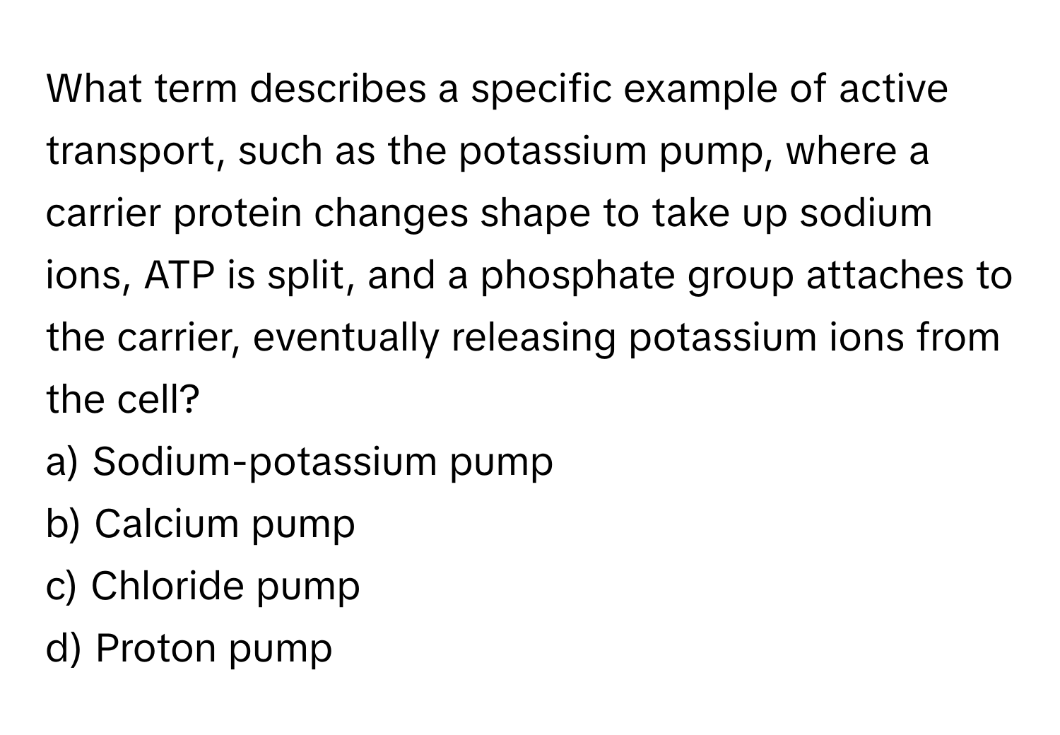 What term describes a specific example of active transport, such as the potassium pump, where a carrier protein changes shape to take up sodium ions, ATP is split, and a phosphate group attaches to the carrier, eventually releasing potassium ions from the cell?

a) Sodium-potassium pump
b) Calcium pump
c) Chloride pump
d) Proton pump