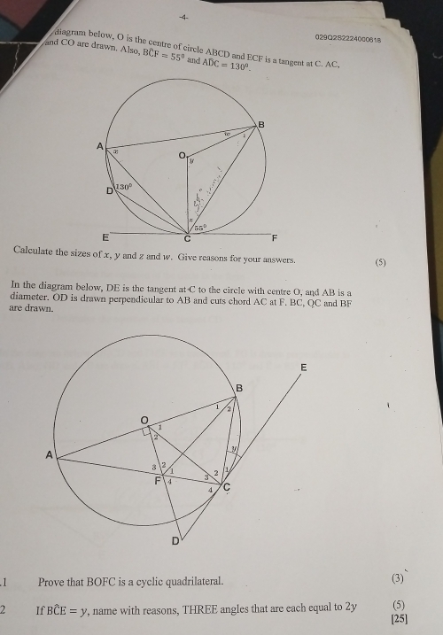 4-
029Q2S2224000618
diagram below, O is the centre of circle ABCD and ECF is a tangent at C. AC,
and CO are drawn. Also, Bwidehat CF=55° and ADC=130°.
Calculate the sizes of x, y and z and w. Give reasons for your answers. (5)
In the diagram below, DE is the tangent at C to the circle with centre O, and AB is a
diameter. OD is drawn perpendicular to AB and cuts chord AC at F. BC, QC and BF
are drawn.
.1 Prove that BOFC is a cyclic quadrilateral. (3)
2 If Bwidehat CE=y , name with reasons, THREE angles that are each equal to 2y (5)
[25]