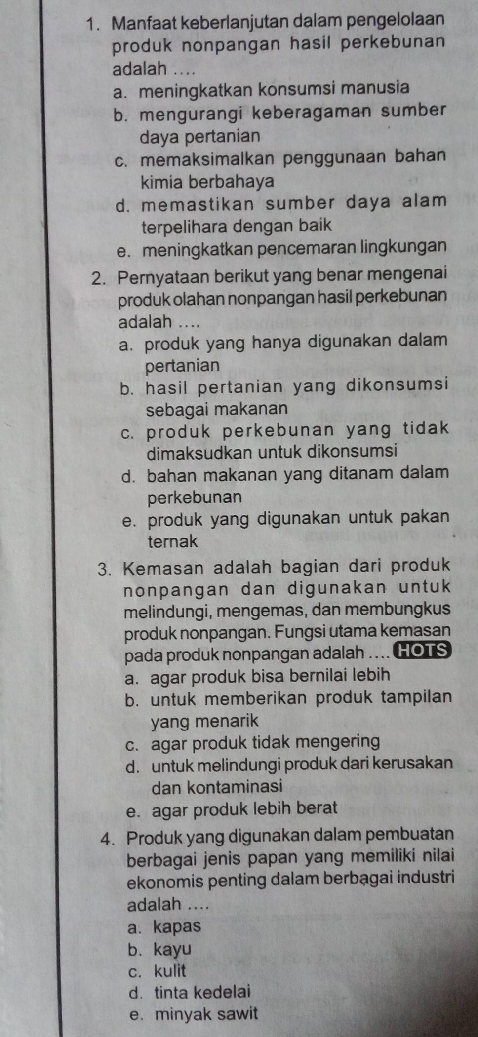 Manfaat keberlanjutan dalam pengelolaan
produk nonpangan hasil perkebunan
adalah
a. meningkatkan konsumsi manusia
b. mengurangi keberagaman sumber
daya pertanian
c. memaksimalkan penggunaan bahan
kimia berbahaya
d. memastikan sumber daya alam
terpelihara dengan baik
e. meningkatkan pencemaran lingkungan
2. Pernyataan berikut yang benar mengenai
produk olahan nonpangan hasil perkebunan
adalah ....
a. produk yang hanya digunakan dalam
pertanian
b. hasil pertanian yang dikonsumsi
sebagai makanan
c. produk perkebunan yang tidak
dimaksudkan untuk dikonsumsi
d. bahan makanan yang ditanam dalam
perkebunan
e. produk yang digunakan untuk pakan
ternak
3. Kemasan adalah bagian dari produk
nonpangan dan digunakan untuk
melindungi, mengemas, dan membungkus
produk nonpangan. Fungsi utama kemasan
pada produk nonpangan adalah .... HOTS
a. agar produk bisa bernilai lebih
b. untuk memberikan produk tampilan
yang menarik
c. agar produk tidak mengering
d. untuk melindungi produk dari kerusakan
dan kontaminasi
e. agar produk lebih berat
4. Produk yang digunakan dalam pembuatan
berbagai jenis papan yang memiliki nilai
ekonomis penting dalam berbagai industri
adalah ....
a. kapas
b. kayu
c. kulit
d. tinta kedelai
e. minyak sawit