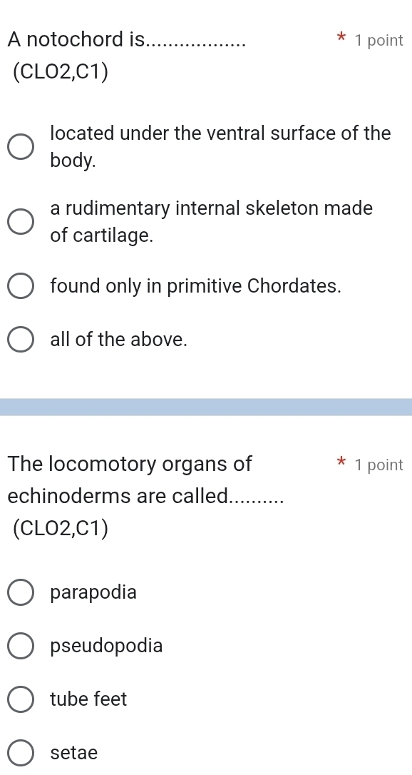 A notochord is_ 1 point
(CLO2,C1)
located under the ventral surface of the
body.
a rudimentary internal skeleton made
of cartilage.
found only in primitive Chordates.
all of the above.
The locomotory organs of 1 point
echinoderms are called._
(CLO2,C1)
parapodia
pseudopodia
tube feet
setae