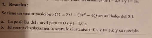 t=0.5s y t=1s. 
7. Resuelva: 
Se tiene un vector posición r(t)=2ti+(3t^2-6)j en unidades del S.I. 
a. La posición del móvil para t=0s y t=1,0s
b. EI vector desplazamiento entre los instantes t=0 s y t=1 s; y su módulo.