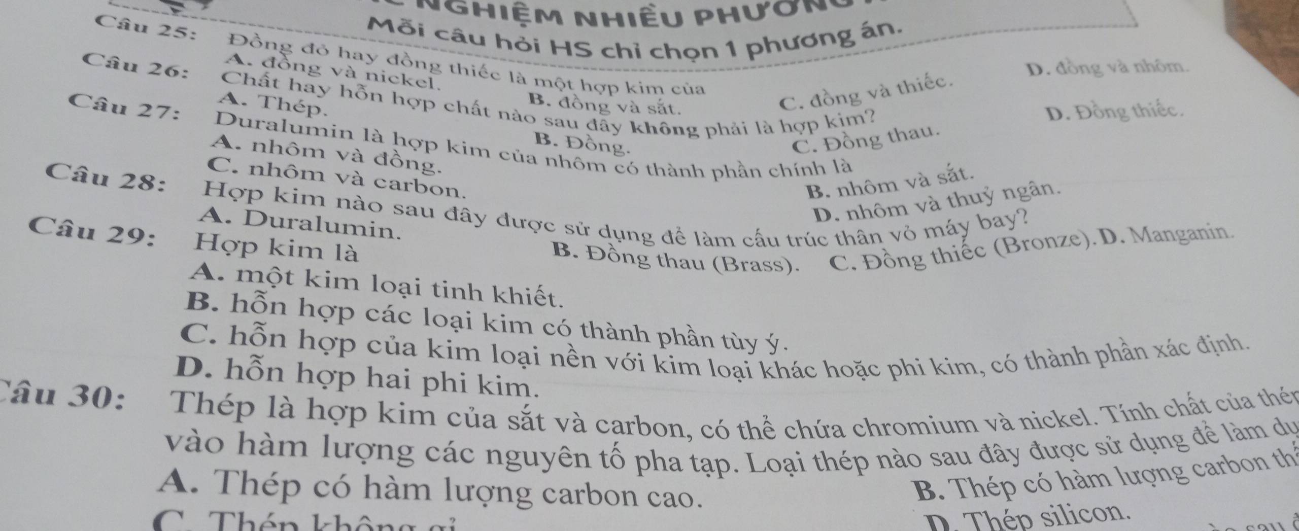 Nghiệm nhiều phươn,
Mỗi câu hỏi HS chỉ chọn 1 phương án.
Câu 25: Đồng đỏ hay đồng thiếc là một hợp kim của
D. đồng và nhôm.
A. đồng và nickel.
Câu 26: Chất hãy hỗn hợp chất nào sau đãy không phải là hợp kim? D. Đồng thiếc.
B. đồng và sắt.
C. đồng và thiếc.
A. Thép. B. Đồng.
Câu 27: Duralumin là hợp kim của nhôm có thành phần chính là
C. Đồng thau.
A. nhôm và đồng.
C. nhôm và carbon,
B. nhôm và sắt.
D. nhôm và thuỷ ngân.
Câu 28: Hợp kim nào sau đây được sử dụng để làm cấu trúc thân vỏ máy bay?
A. Duralumin.
Câu 29: Hợp kim là
B. Đồng thau (Brass). C. Đồng thiếc (Bronze). D. Manganin.
A. một kim loại tinh khiết.
B. hỗn hợp các loại kim có thành phần tùy ý.
C. hỗn hợp của kim loại nền với kim loại khác hoặc phi kim, có thành phần xác định.
D. hỗn hợp hai phi kim.
Câu 30: Thép là hợp kim của sắt và carbon, có thể chứa chromium và nickel. Tính chất của thén
vào hàm lượng các nguyên tố pha tạp. Loại thép nào sau đây được sử dụng để làm dự
A. Thép có hàm lượng carbon cao.
B. Thép có hàm lượng carbon th
D. Thép silicon.
CThén không gi