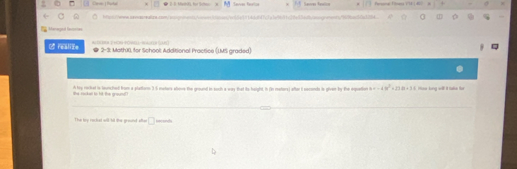 Clevy | Portal x ● 2-3: Mash20, for Schoo Sewan Realice Savas Saaca Personal Fitsets VI ( 40) + 
http:s://www.sawasrealize.com/assignments/viewer/dassss/ec65e5114ddf47c7a3e9b91c28e53edb/assignment/969bac50a3284. 
Managed ferories 
∠realiže ALDEBRA 2 HON-POWELL-WALKER (LUS) 2-3: MathXI. for School: Additional Practice (LMS graded) 
the rockst to hit the ground? A toy rocket is launched from a platform 3 5 meters above the ground in such a way that its height, h (in meters) after I seconds is given by the equation b=-49t^2+238t+35 How long will it take for 
The toy rocket will hit the ground after □ seconds