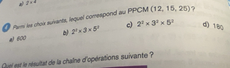 a) 2* 4
Parmi les choix suivants, lequel correspond au PPCM (12, 15 ,25) ?
a) 600 b) 2^2* 3* 5^2 c) 2^2* 3^2* 5^2 d) 180
Quel est le résultat de la chaîne d'opérations suivante ?